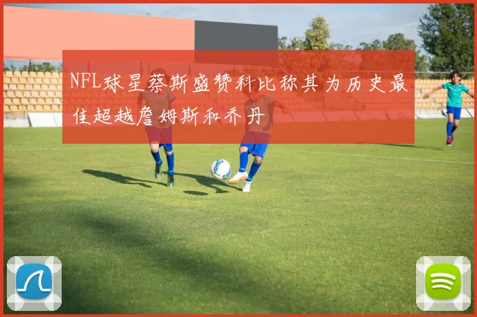 NFL球星蔡斯盛赞科比称其为历史最佳超越詹姆斯和乔丹
