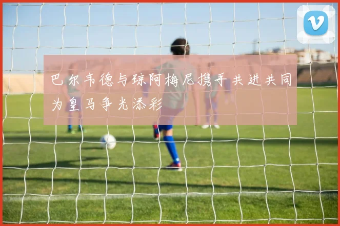 巴尔韦德与琼阿梅尼携手共进共同为皇马争光添彩