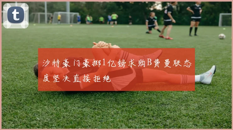 沙特豪门豪掷1亿镑求购B费曼联态度坚决直接拒绝