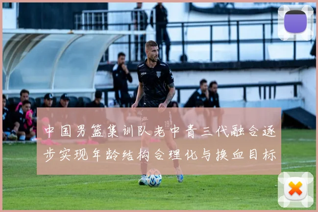 中国男篮集训队老中青三代融合逐步实现年龄结构合理化与换血目标