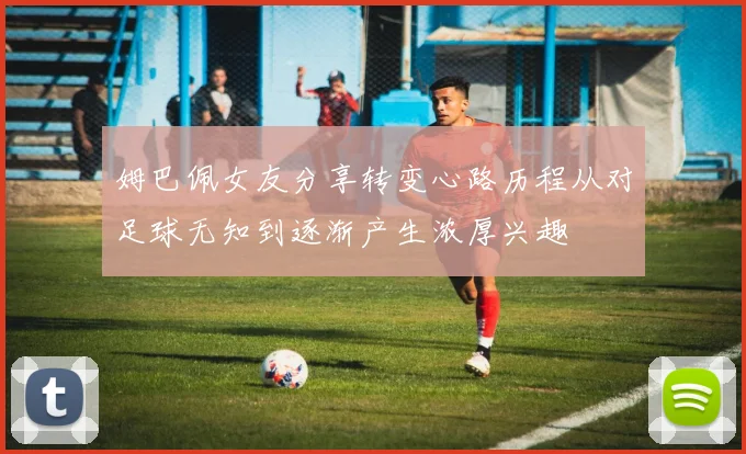 姆巴佩女友分享转变心路历程从对足球无知到逐渐产生浓厚兴趣