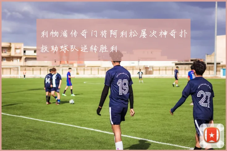 利物浦传奇门将阿利松屡次神奇扑救助球队逆转胜利